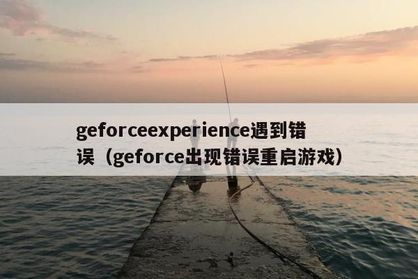 geforceexperience遇到错误（geforce出现错误重启游戏）