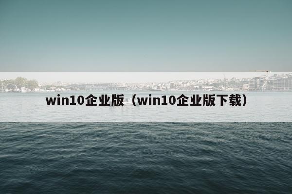 win10企业版（win10企业版下载）