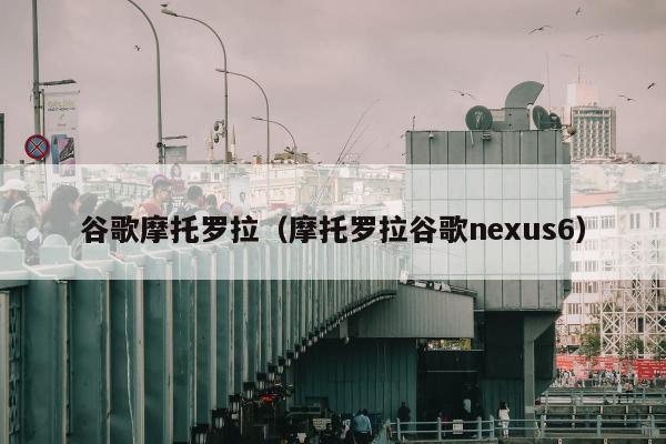 谷歌摩托罗拉（摩托罗拉谷歌nexus6）