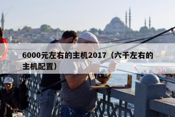 6000元左右的主机2017（六千左右的主机配置）