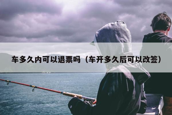 车多久内可以退票吗（车开多久后可以改签）