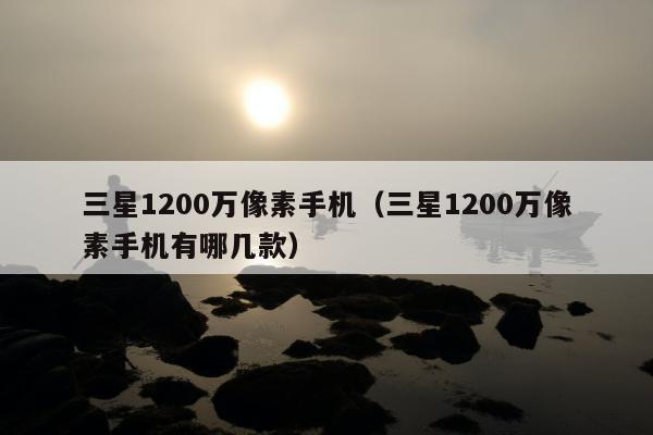 三星1200万像素手机（三星1200万像素手机有哪几款）