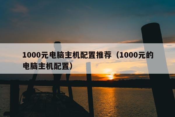 1000元电脑主机配置推荐（1000元的电脑主机配置）