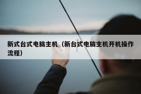 新式台式电脑主机（新台式电脑主机开机操作流程）