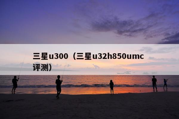 三星u300（三星u32h850umc 评测）