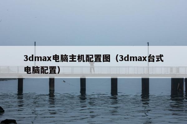 3dmax电脑主机配置图（3dmax台式电脑配置）