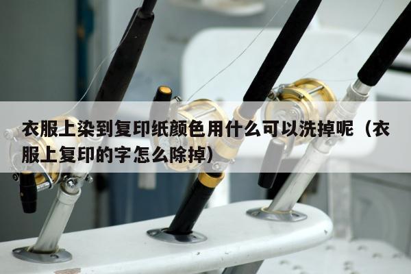 衣服上染到复印纸颜色用什么可以洗掉呢（衣服上复印的字怎么除掉）