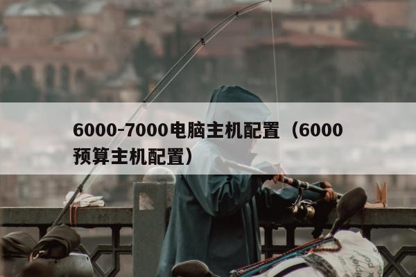 6000-7000电脑主机配置（6000预算主机配置）