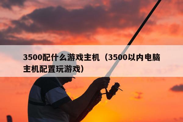 3500配什么游戏主机（3500以内电脑主机配置玩游戏）