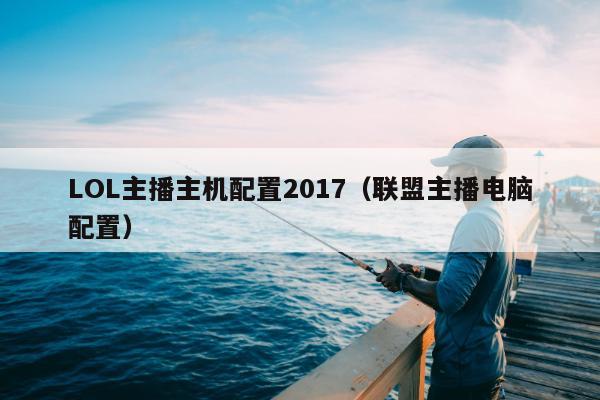 LOL主播主机配置2017（联盟主播电脑配置）