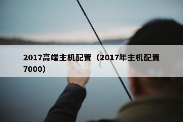 2017高端主机配置（2017年主机配置7000）