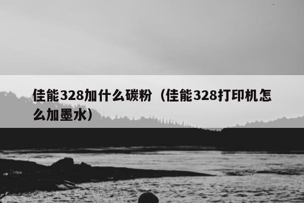 佳能328加什么碳粉（佳能328打印机怎么加墨水）