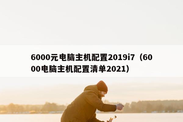 6000元电脑主机配置2019i7（6000电脑主机配置清单2021）