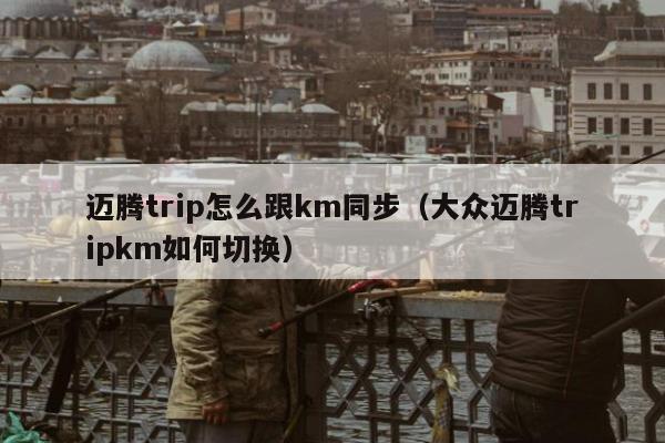 迈腾trip怎么跟km同步（大众迈腾tripkm如何切换）