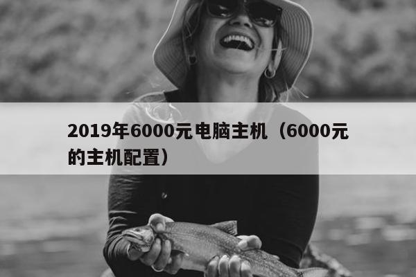 2019年6000元电脑主机（6000元的主机配置）