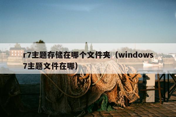 r7主题存储在哪个文件夹（windows7主题文件在哪）