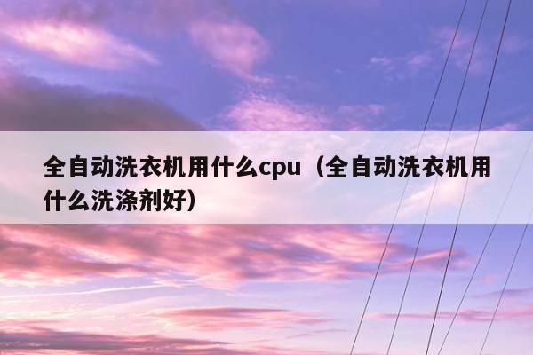 全自动洗衣机用什么cpu（全自动洗衣机用什么洗涤剂好）