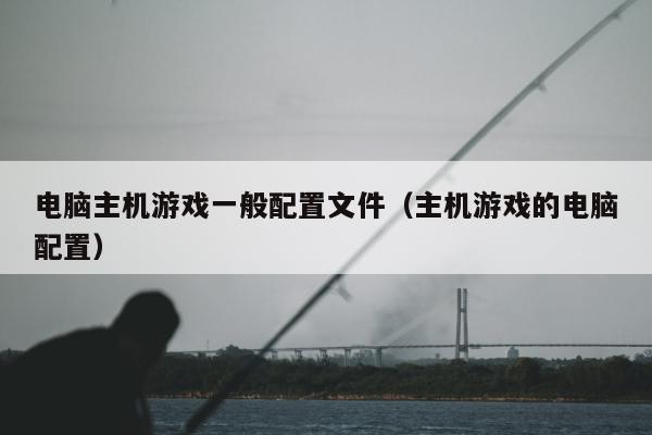 电脑主机游戏一般配置文件（主机游戏的电脑配置）