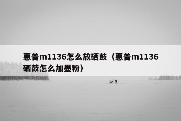 惠普m1136怎么放硒鼓（惠普m1136硒鼓怎么加墨粉）