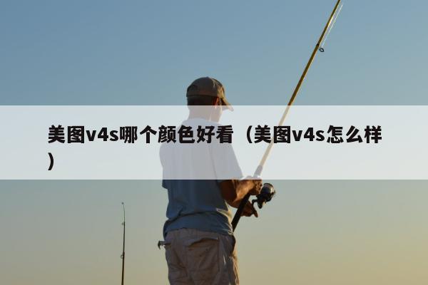 美图v4s哪个颜色好看（美图v4s怎么样）