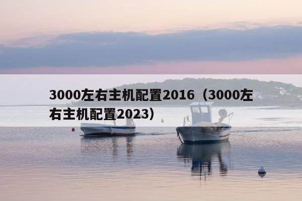 3000左右主机配置2016（3000左右主机配置2023）