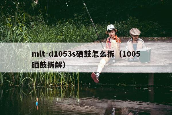 mlt-d1053s硒鼓怎么拆（1005硒鼓拆解）