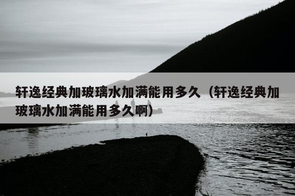 轩逸经典加玻璃水加满能用多久（轩逸经典加玻璃水加满能用多久啊）