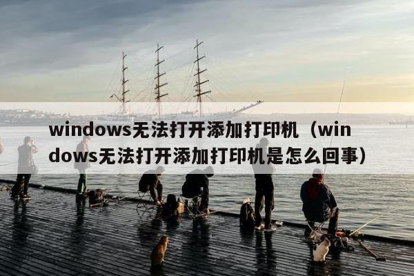 windows无法打开添加打印机（windows无法打开添加打印机是怎么回事）