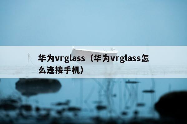 华为vrglass（华为vrglass怎么连接手机）