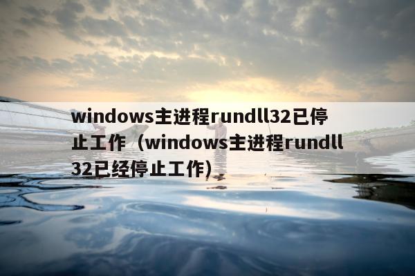 windows主进程rundll32已停止工作（windows主进程rundll32已经停止工作）