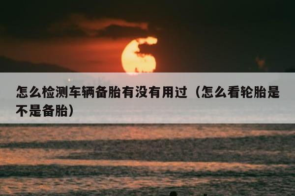 怎么检测车辆备胎有没有用过（怎么看轮胎是不是备胎）