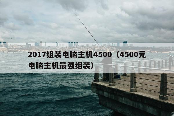 2017组装电脑主机4500（4500元电脑主机最强组装）