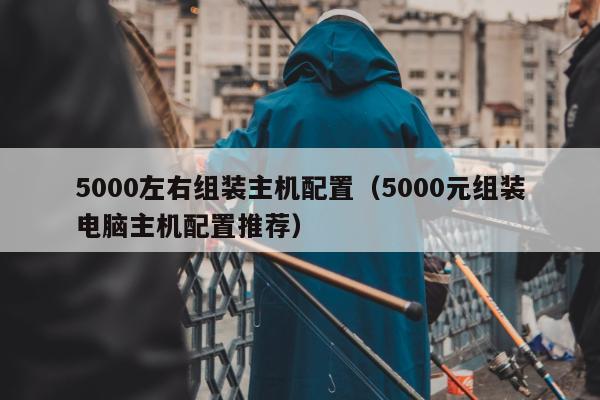 5000左右组装主机配置（5000元组装电脑主机配置推荐）