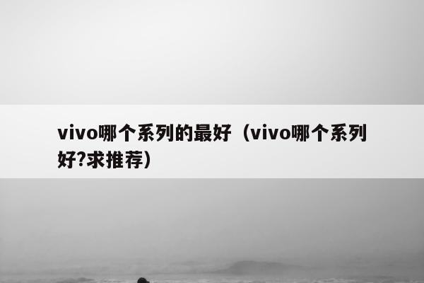 vivo哪个系列的最好（vivo哪个系列好?求推荐）