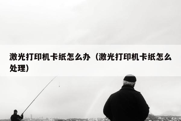 激光打印机卡纸怎么办（激光打印机卡纸怎么处理）