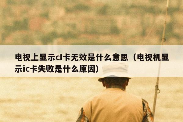 电视上显示cI卡无效是什么意思（电视机显示ic卡失败是什么原因）