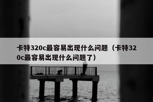 卡特320c最容易出现什么问题（卡特320c最容易出现什么问题了）