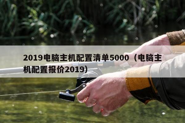 2019电脑主机配置清单5000（电脑主机配置报价2019）