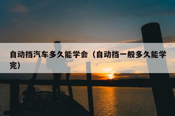 自动挡汽车多久能学会（自动挡一般多久能学完）