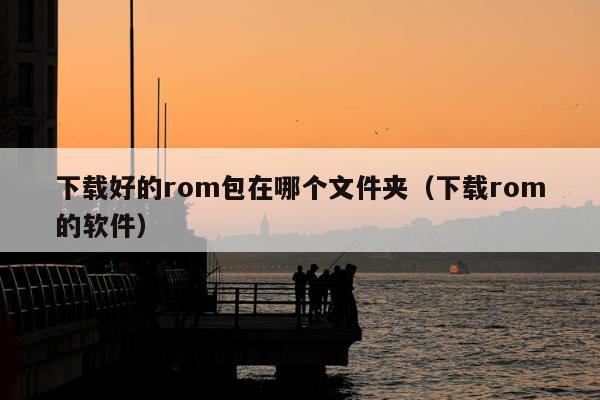 下载好的rom包在哪个文件夹（下载rom的软件）