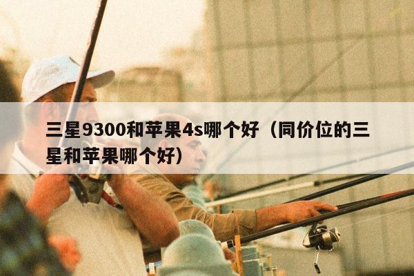 三星9300和苹果4s哪个好（同价位的三星和苹果哪个好）