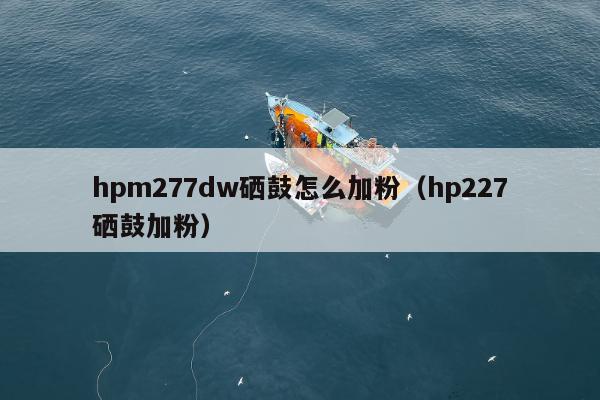 hpm277dw硒鼓怎么加粉（hp227硒鼓加粉）