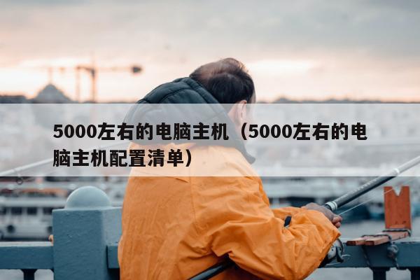 5000左右的电脑主机（5000左右的电脑主机配置清单）