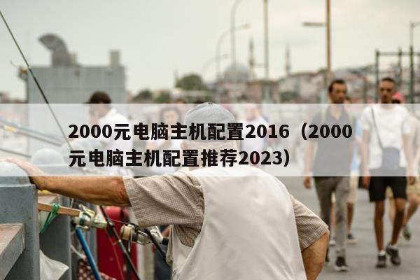 2000元电脑主机配置2016（2000元电脑主机配置推荐2023）