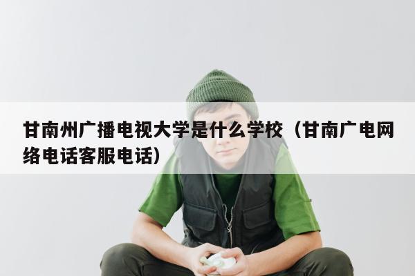 甘南州广播电视大学是什么学校（甘南广电网络电话客服电话）