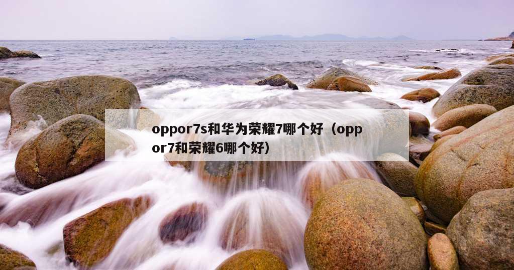 oppor7s和华为荣耀7哪个好（oppor7和荣耀6哪个好）