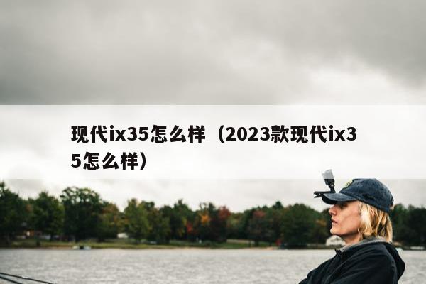 现代ix35怎么样（2023款现代ix35怎么样）