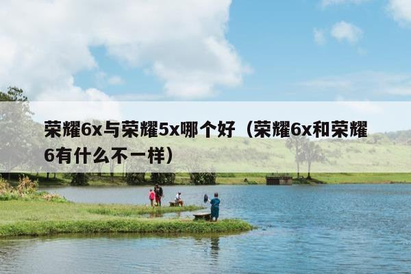 荣耀6x与荣耀5x哪个好（荣耀6x和荣耀6有什么不一样）