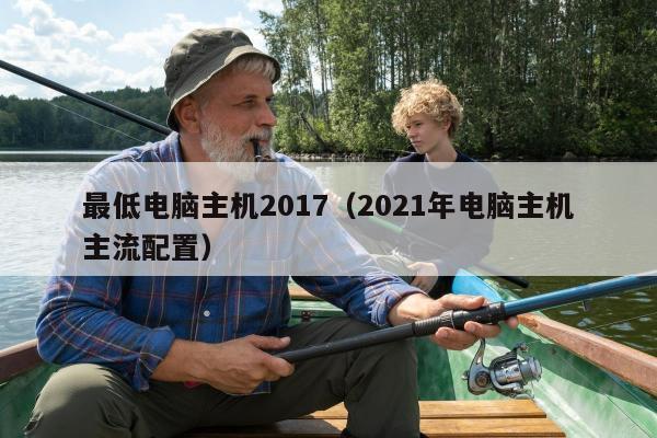 最低电脑主机2017（2021年电脑主机主流配置）