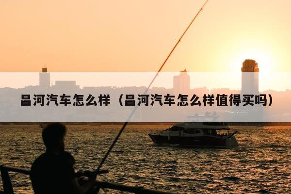 昌河汽车怎么样（昌河汽车怎么样值得买吗）